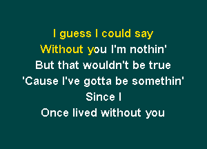 I guess I could say
Without you I'm nothin'
But that wouldn't be true

'Cause I've gotta be somethin'
Since I
Once lived without you