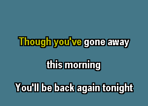 Though you've gone away

this morning

You'll be back again tonight