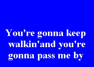 Y ou're gonnakeep
walkin'and you're
gonna pass me by