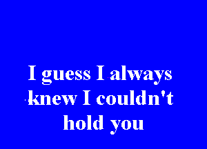 I guess I always
knew I couldn't
hold you