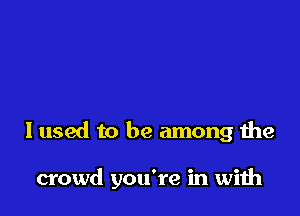 I used to be among the

crowd you're in with