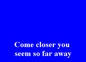 Come closer you
seem so far away