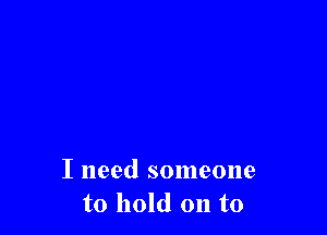 I need someone
to hold on to