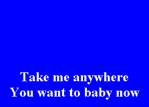 Take me anywhere
You want to baby now