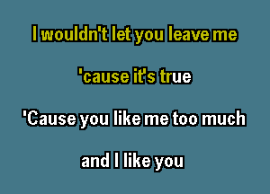 lwouldn't let you leave me

'cause it's true

'Cause you like me too much

and I like you