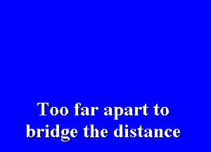 Too far apart to
bridge the distance