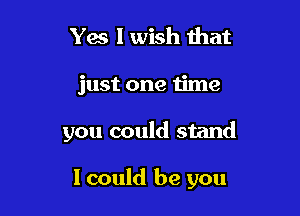 Yes I wish that

just one time

you could stand

I could be you