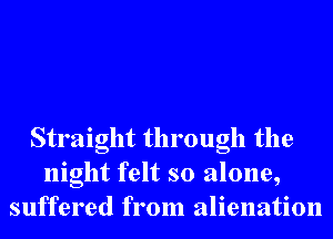 Straight through the
night felt so alone,
suffered from alienation