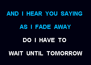 AND I HEAR YOU SAYING
AS I FADE AWAY

DO I HAVE TO

WAIT UNTIL TOMORROW