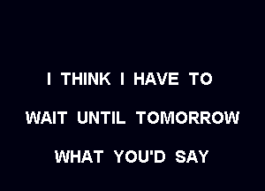 I THINK I HAVE TO

WAIT UNTIL TOMORROW

WHAT YOU'D SAY