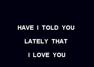 HAVE I TOLD YOU

LATELY THAT

I LOVE YOU