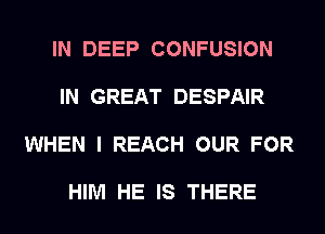 IN DEEP CONFUSION

IN GREAT DESPAIR

WHEN I REACH OUR FOR

HIM HE IS THERE