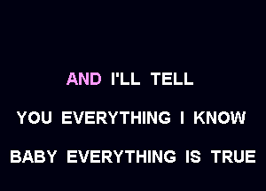 AND I'LL TELL

YOU EVERYTHING I KNOW

BABY EVERYTHING IS TRUE