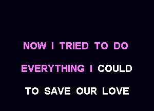 NOW I TRIED TO DO

EVERYTHING I COULD

TO SAVE OUR LOVE