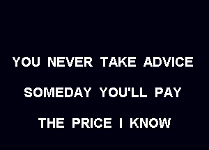 YOU NEVER TAKE ADVICE

SOMEDAY YOU'LL PAY

THE PRICE I KNOW