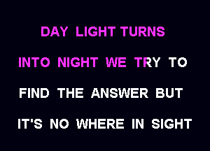 DAY LIGHT TURNS

INTO NIGHT WE TRY TO

FIND THE ANSWER BUT

IT'S N0 WHERE IN SIGHT