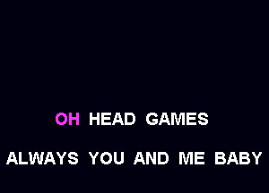 OH HEAD GAMES

ALWAYS YOU AND ME BABY