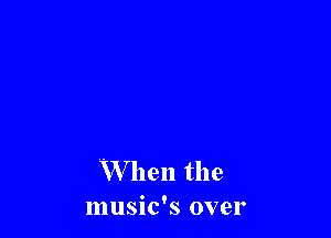 When the
music's over