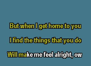 But when I get home to you

lt'md the things that you do

Will make me feel alright, ow