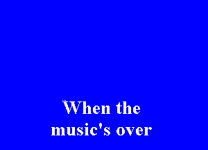 When the
music's over