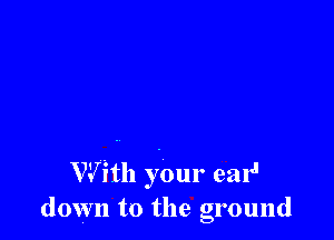 W fill your ear'
down to the ground