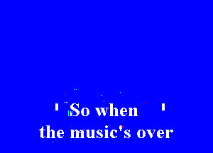 ' So when '
the music's over