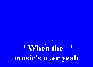 ' XVhen the '
musids over yeah