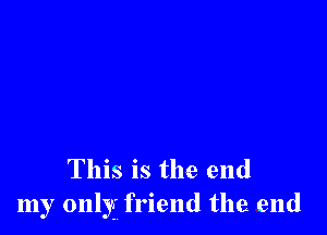 This is the end
my only friend the end