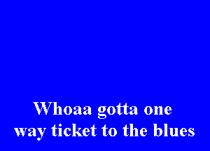 W hoaa gotta one
way ticket to the blues