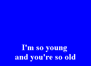 I'm so young
and you're so old