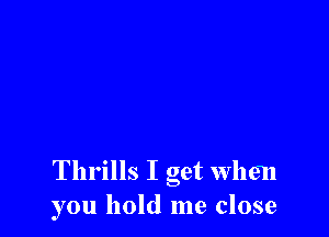 Thrills I get when
you hold me close