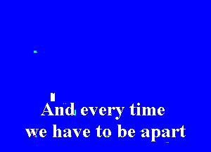 It
And every time
we have to be apart