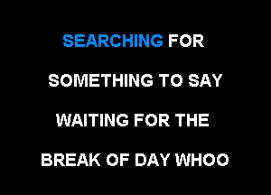 SEARCHING FOR
SOMETHING TO SAY

WAITING FOR THE

BREAK OF DAY WHOO