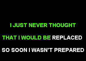 I JUST NEVER THOUGHT

THAT I WOULD BE REPLACED

SO SOON I WASN'T PREPARED