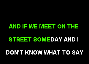 AND IF WE MEET ON THE

STREET SOMEDAY AND I

DON'T KNOW WHAT TO SAY