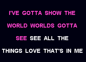 I'VE GOTTA SHOW THE

WORLD WORLDS GOTTA

SEE SEE ALL THE

THINGS LOVE THAT'S IN ME