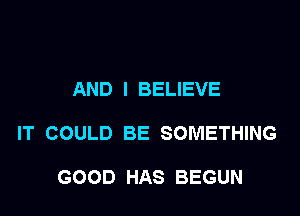 AND I BELIEVE

IT COULD BE SOMETHING

GOOD HAS BEGUN