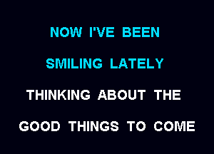 NOW I'VE BEEN

SMILING LATELY

THINKING ABOUT THE

GOOD THINGS TO COME
