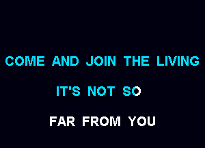 COME AND JOIN THE LIVING

IT'S NOT SO

FAR FROM YOU