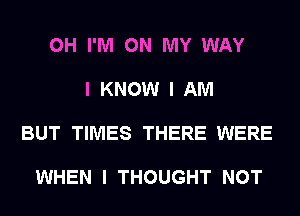 0H I'M ON MY WAY

I KNOW I AM

BUT TIMES THERE WERE

WHEN I THOUGHT NOT