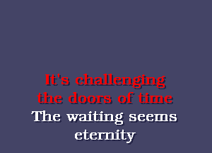 The waiting seems
eternity