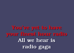 All we hear is
radio gaga