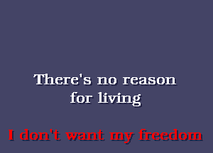 There's no reason
for living