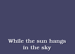 While the sun hangs
in the sky
