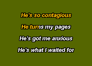 He's so contagious

He tums my pages
He's got me anxious

He's what! waited for