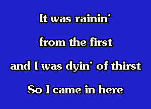 It was rainin'

from the first

and I was dyin' of thirst

So lcame in here