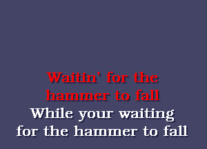 While your waiting
for the hammer to fall