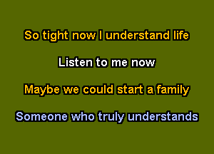 So tight now I understand life

Listen to me now

Maybe we could start a family

Someone who truly understands