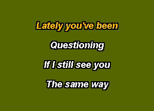 Lately you 've been
Questioning

If Istiusee you

The same way