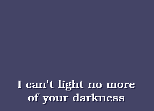 I can't light no more
of your darkness